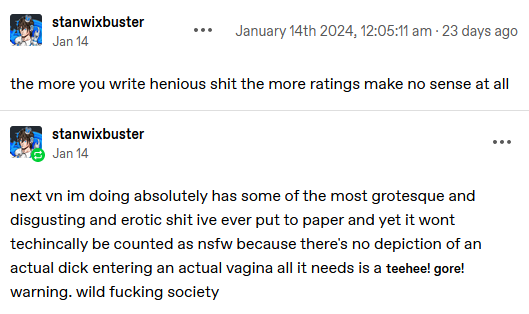 Tumblr post by Stanwixbuster: the more you write henious shit the more ratings make no sense at all; Reblog: next vn im doing absolutely has some of the most grotesque and disgusting and erotic shit ive ever put to paper and yet it wont techincally be counted as nsfw because there’s no depiction of an actual dick entering an actual vagina all it needs is a teehee! gore! warning. wild fucking society