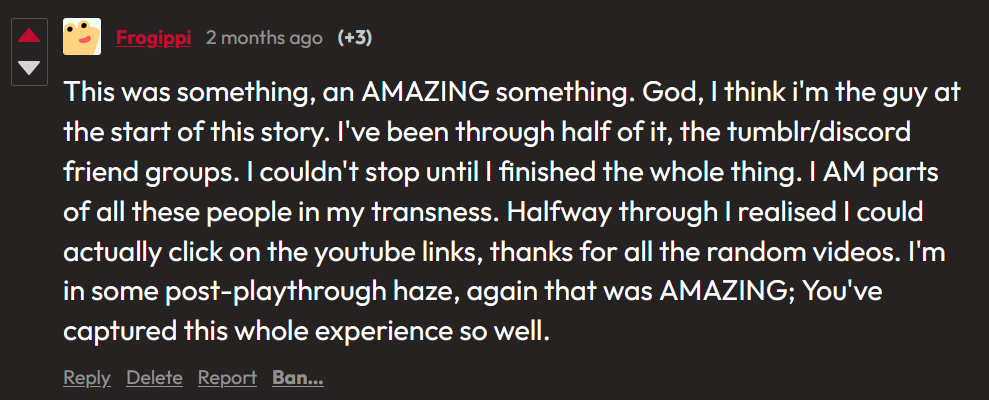 itch.io comment from Frogippi: This was something, an AMAZING something. God, I think i’m the guy at the start of this story. I’ve been through half of it, the tumblr/discord friend groups. I couldn’t stop until I finished the whole thing. I AM parts of all these people in my transness. Halfway through I realised I could actually click on the youtube links, thanks for all the random videos. I’m in some post-playthrough haze, again that was AMAZING; You’ve captured this whole experience so well. 